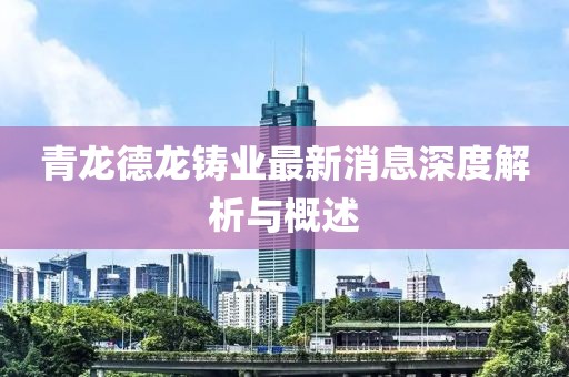 青龍德龍鑄業(yè)最新消息深度解析與概述