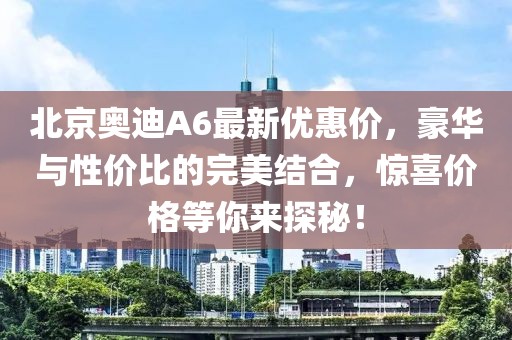 北京奧迪A6最新優(yōu)惠價，豪華與性價比的完美結(jié)合，驚喜價格等你來探秘！