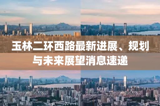 玉林二環(huán)西路最新進展、規(guī)劃與未來展望消息速遞