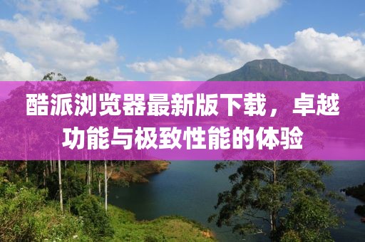 酷派瀏覽器最新版下載，卓越功能與極致性能的體驗