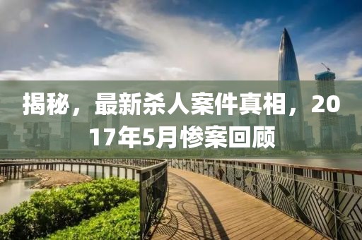 揭秘，最新殺人案件真相，2017年5月慘案回顧