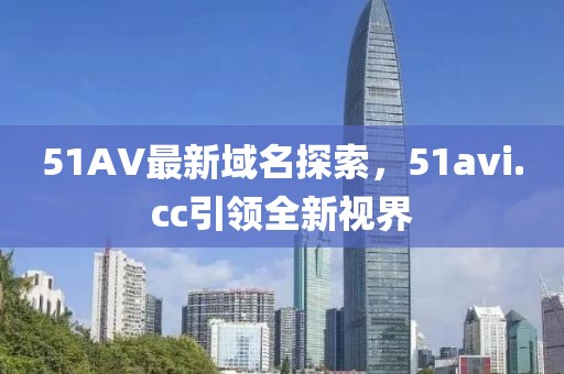 51AV最新域名探索，51avi.cc引領(lǐng)全新視界