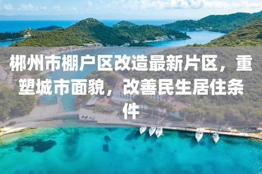 郴州市棚戶區(qū)改造最新片區(qū)，重塑城市面貌，改善民生居住條件