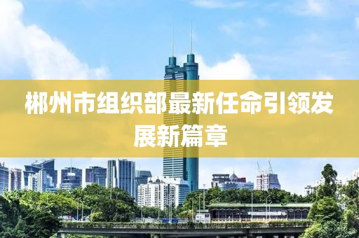 郴州市組織部最新任命引領(lǐng)發(fā)展新篇章