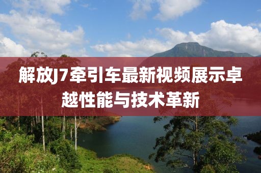 解放J7牽引車最新視頻展示卓越性能與技術(shù)革新