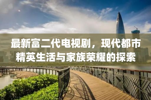 最新富二代電視劇，現(xiàn)代都市精英生活與家族榮耀的探索