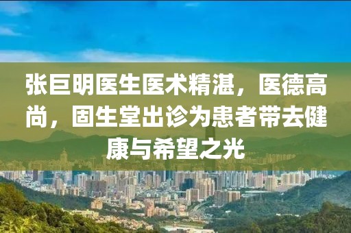張巨明醫(yī)生醫(yī)術(shù)精湛，醫(yī)德高尚，固生堂出診為患者帶去健康與希望之光