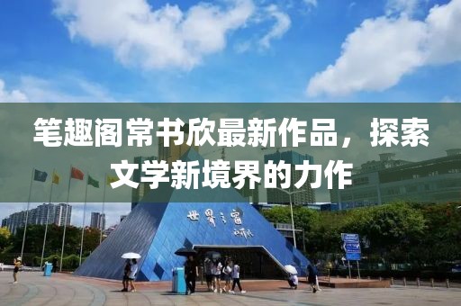 筆趣閣常書欣最新作品，探索文學新境界的力作