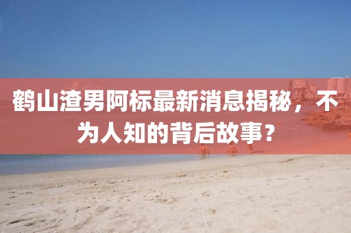 鶴山渣男阿標最新消息揭秘，不為人知的背后故事？