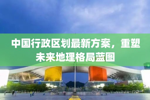 中國行政區(qū)劃最新方案，重塑未來地理格局藍(lán)圖