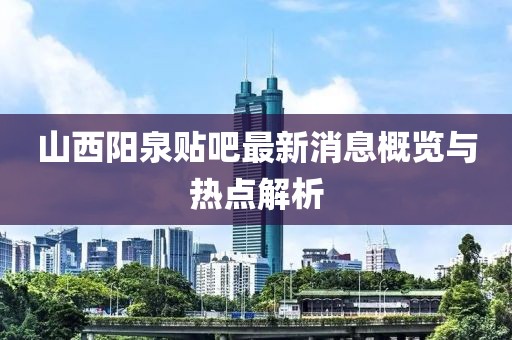 山西陽泉貼吧最新消息概覽與熱點(diǎn)解析