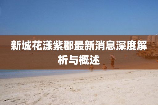新城花漾紫郡最新消息深度解析與概述