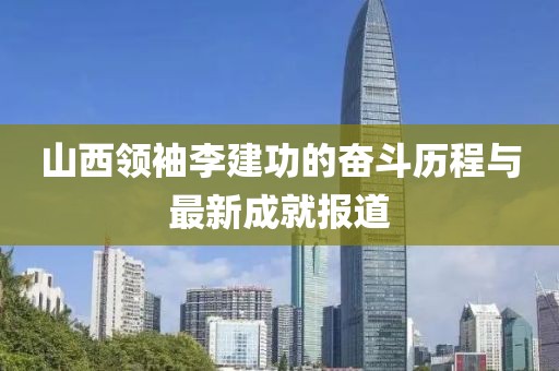 山西領(lǐng)袖李建功的奮斗歷程與最新成就報道
