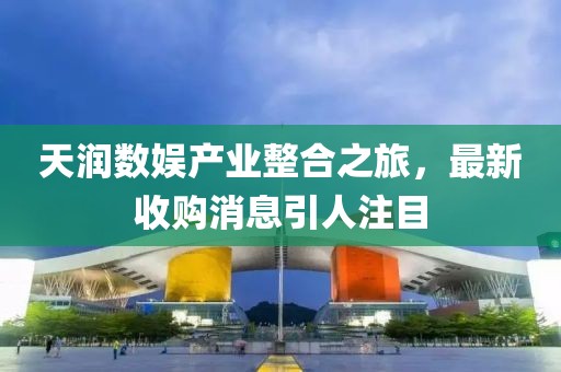 天潤數(shù)娛產(chǎn)業(yè)整合之旅，最新收購消息引人注目