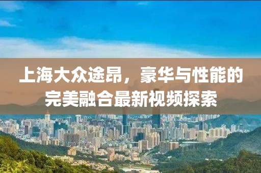 上海大眾途昂，豪華與性能的完美融合最新視頻探索