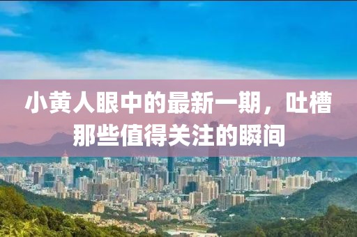 小黃人眼中的最新一期，吐槽那些值得關(guān)注的瞬間
