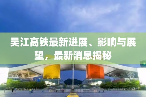 吳江高鐵最新進展、影響與展望，最新消息揭秘