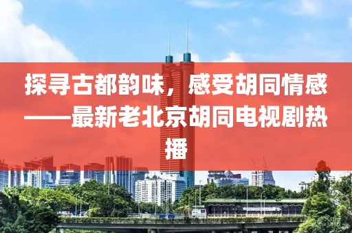 探尋古都韻味，感受胡同情感——最新老北京胡同電視劇熱播