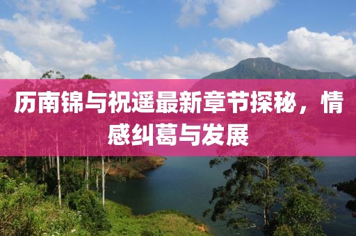 歷南錦與祝遙最新章節(jié)探秘，情感糾葛與發(fā)展