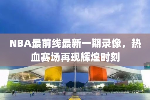 NBA最前線最新一期錄像，熱血賽場再現(xiàn)輝煌時刻