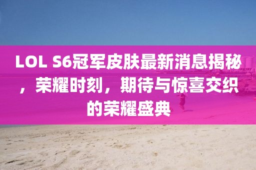 LOL S6冠軍皮膚最新消息揭秘，榮耀時刻，期待與驚喜交織的榮耀盛典