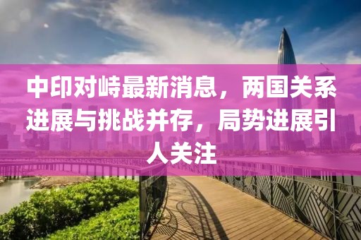 中印對(duì)峙最新消息，兩國(guó)關(guān)系進(jìn)展與挑戰(zhàn)并存，局勢(shì)進(jìn)展引人關(guān)注