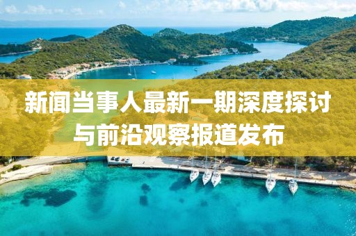 新聞當(dāng)事人最新一期深度探討與前沿觀察報道發(fā)布