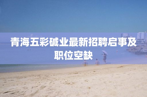 青海五彩堿業(yè)最新招聘啟事及職位空缺