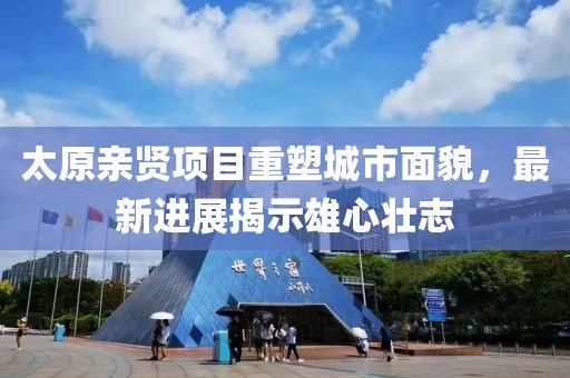 太原親賢項目重塑城市面貌，最新進(jìn)展揭示雄心壯志