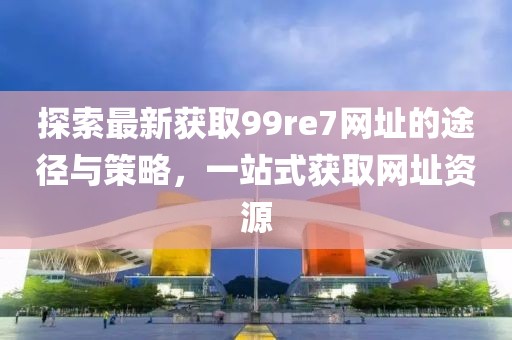 探索最新獲取99re7網(wǎng)址的途徑與策略，一站式獲取網(wǎng)址資源