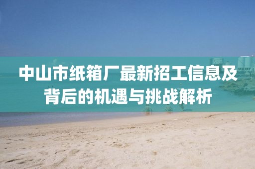 中山市紙箱廠最新招工信息及背后的機(jī)遇與挑戰(zhàn)解析