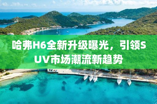 哈弗H6全新升級曝光，引領(lǐng)SUV市場潮流新趨勢