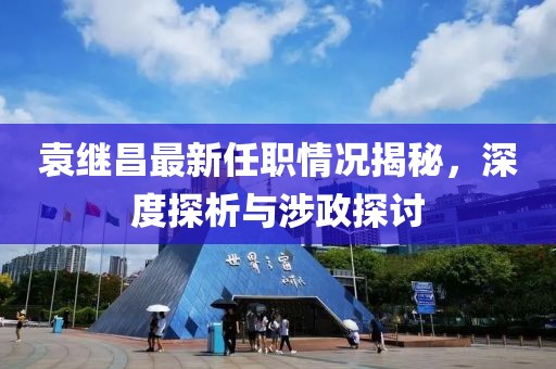 袁繼昌最新任職情況揭秘，深度探析與涉政探討