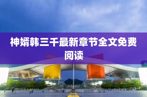 神婿韓三千最新章節(jié)全文免費閱讀