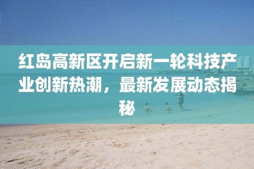 紅島高新區(qū)開啟新一輪科技產(chǎn)業(yè)創(chuàng)新熱潮，最新發(fā)展動態(tài)揭秘