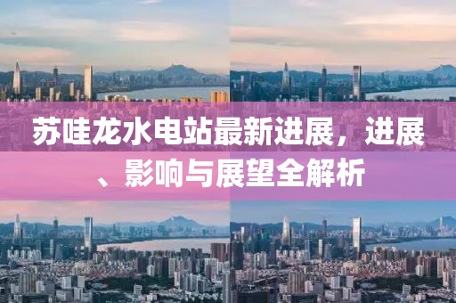 蘇哇龍水電站最新進(jìn)展，進(jìn)展、影響與展望全解析