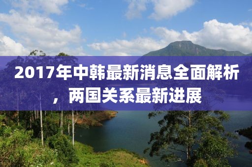 2017年中韓最新消息全面解析，兩國(guó)關(guān)系最新進(jìn)展