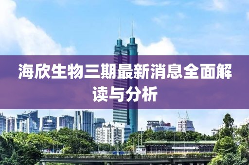 海欣生物三期最新消息全面解讀與分析