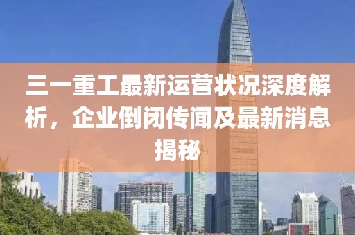 三一重工最新運營狀況深度解析，企業(yè)倒閉傳聞及最新消息揭秘