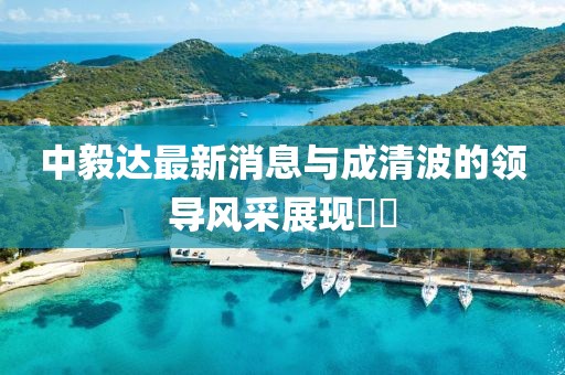 中毅達最新消息與成清波的領(lǐng)導(dǎo)風(fēng)采展現(xiàn)??