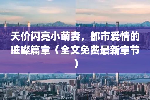 天價閃亮小萌妻，都市愛情的璀璨篇章（全文免費最新章節(jié)）