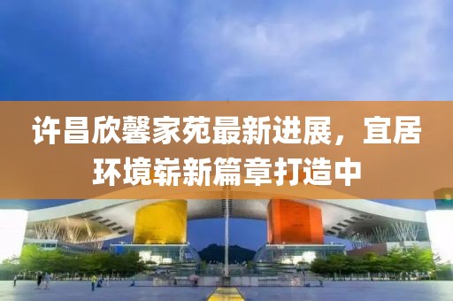 許昌欣馨家苑最新進展，宜居環(huán)境嶄新篇章打造中