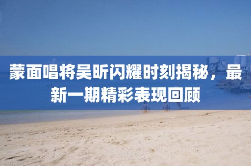 蒙面唱將吳昕閃耀時刻揭秘，最新一期精彩表現(xiàn)回顧