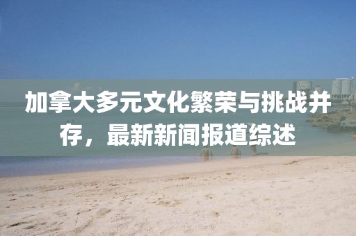 加拿大多元文化繁榮與挑戰(zhàn)并存，最新新聞報道綜述