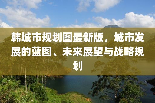 韓城市規(guī)劃圖最新版，城市發(fā)展的藍圖、未來展望與戰(zhàn)略規(guī)劃