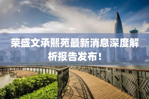 榮盛文承熙苑最新消息深度解析報(bào)告發(fā)布！