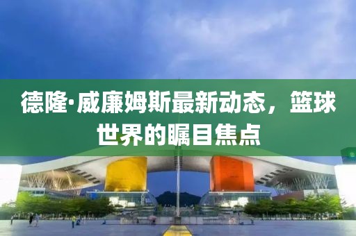 德隆·威廉姆斯最新動態(tài)，籃球世界的矚目焦點