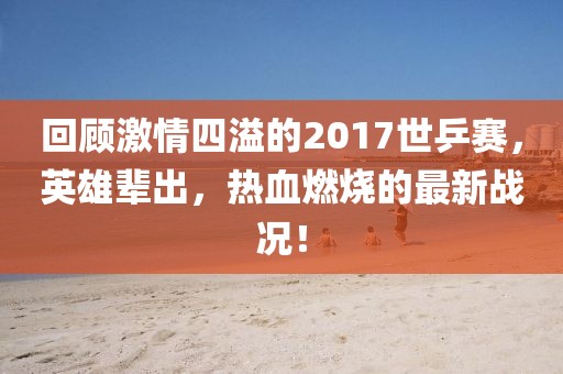 回顧激情四溢的2017世乒賽，英雄輩出，熱血燃燒的最新戰(zhàn)況！