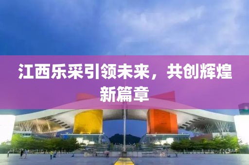 江西樂采引領(lǐng)未來，共創(chuàng)輝煌新篇章