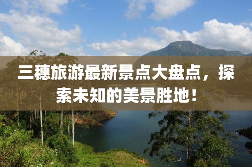 三穗旅游最新景點大盤點，探索未知的美景勝地！
